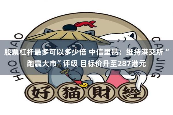 股票杠杆最多可以多少倍 中信里昂：维持港交所“跑赢大市”评级 目标价升至287港元