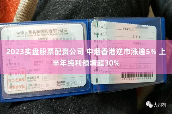 2023实盘股票配资公司 中烟香港逆市涨逾5% 上半年纯利预增超30%