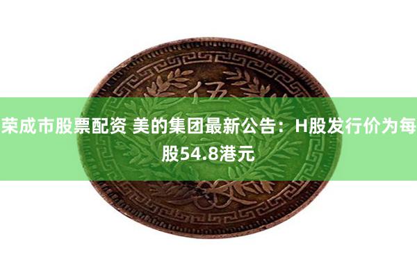 荣成市股票配资 美的集团最新公告：H股发行价为每股54.8港元