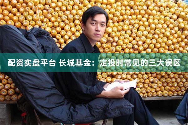 配资实盘平台 长城基金：定投时常见的三大误区