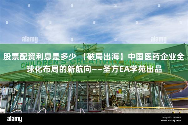 股票配资利息是多少 【破局出海】中国医药企业全球化布局的新航向——圣方EA学苑出品