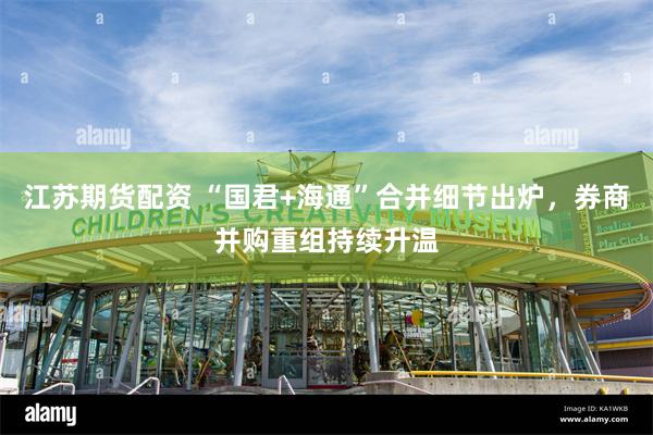 江苏期货配资 “国君+海通”合并细节出炉，券商并购重组持续升温