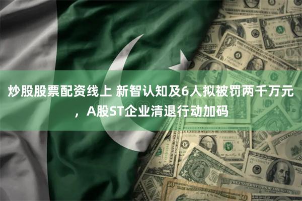 炒股股票配资线上 新智认知及6人拟被罚两千万元，A股ST企业清退行动加码
