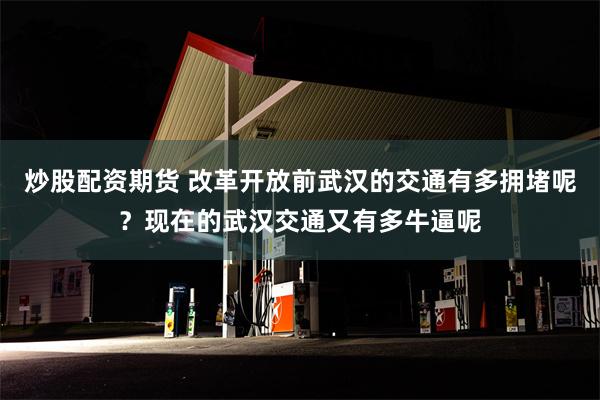 炒股配资期货 改革开放前武汉的交通有多拥堵呢？现在的武汉交通又有多牛逼呢