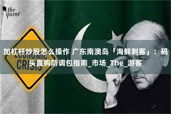 加杠杆炒股怎么操作 广东南澳岛「海鲜刺客」：码头直购防调包指南_市场_The_游客