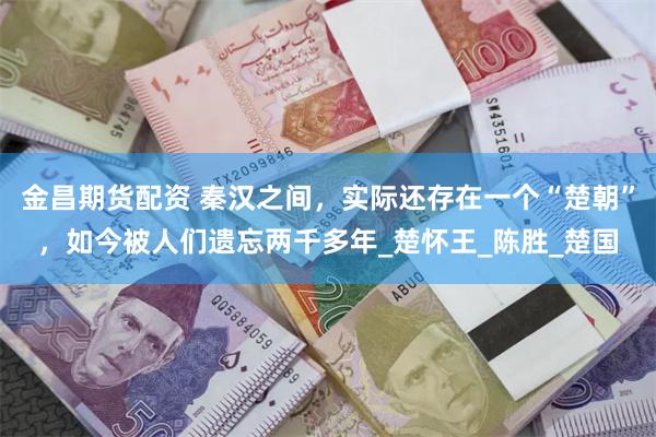 金昌期货配资 秦汉之间，实际还存在一个“楚朝”，如今被人们遗忘两千多年_楚怀王_陈胜_楚国