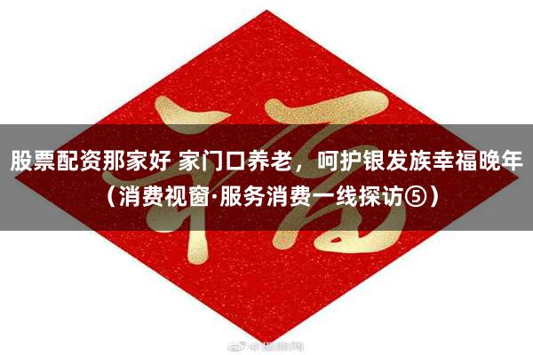 股票配资那家好 家门口养老，呵护银发族幸福晚年（消费视窗·服务消费一线探访⑤）