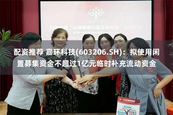 配资推荐 嘉环科技(603206.SH)：拟使用闲置募集资金不超过1亿元临时补充流动资金