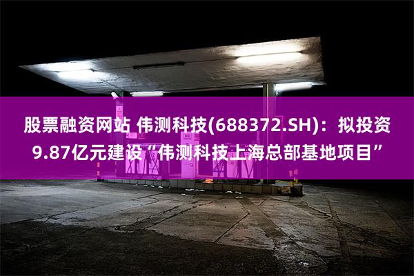 股票融资网站 伟测科技(688372.SH)：拟投资9.87亿元建设“伟测科技上海总部基地项目”