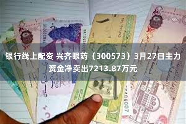银行线上配资 兴齐眼药（300573）3月27日主力资金净卖出7213.87万元