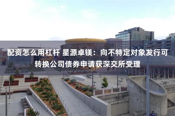 配资怎么用杠杆 星源卓镁：向不特定对象发行可转换公司债券申请获深交所受理