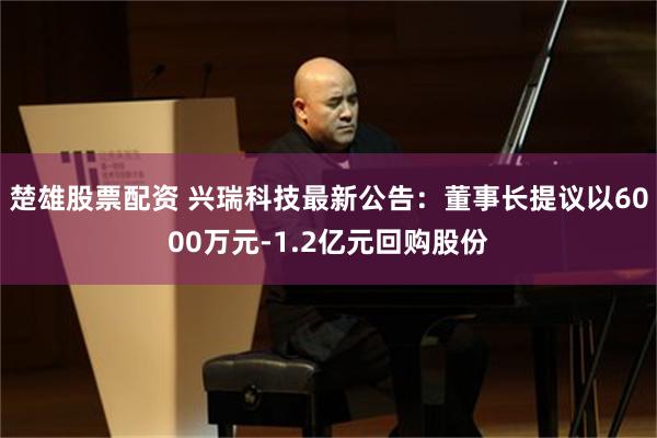 楚雄股票配资 兴瑞科技最新公告：董事长提议以6000万元-1.2亿元回购股份