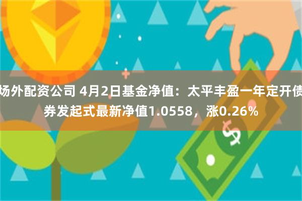 场外配资公司 4月2日基金净值：太平丰盈一年定开债券发起式最新净值1.0558，涨0.26%