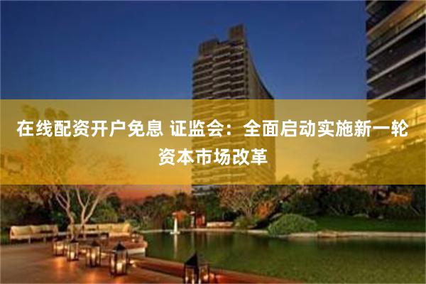 在线配资开户免息 证监会：全面启动实施新一轮资本市场改革