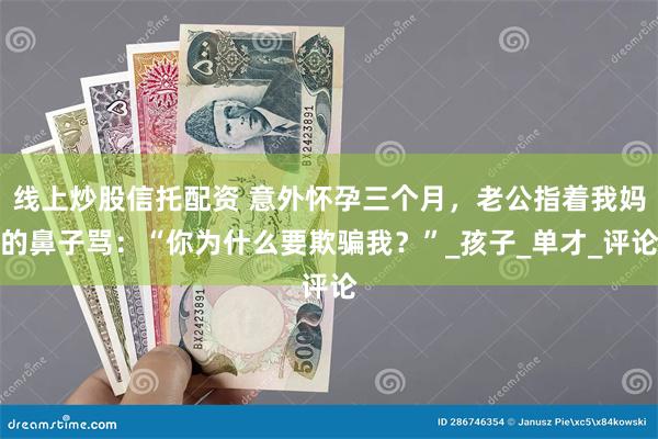 线上炒股信托配资 意外怀孕三个月，老公指着我妈的鼻子骂：“你为什么要欺骗我？”_孩子_单才_评论