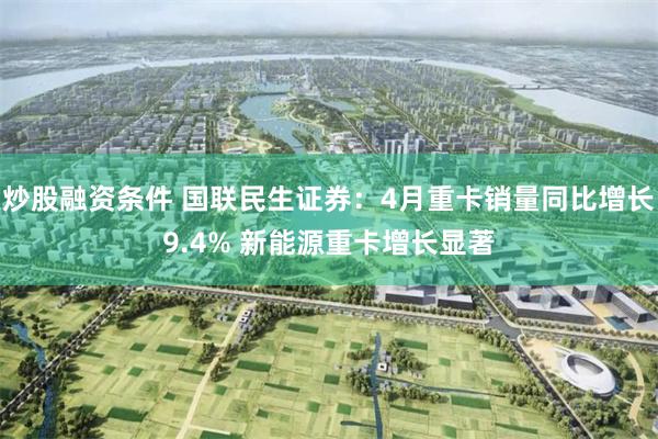 炒股融资条件 国联民生证券：4月重卡销量同比增长9.4% 新能源重卡增长显著