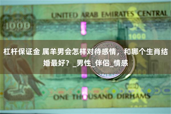 杠杆保证金 属羊男会怎样对待感情，和哪个生肖结婚最好？_男性_伴侣_情感