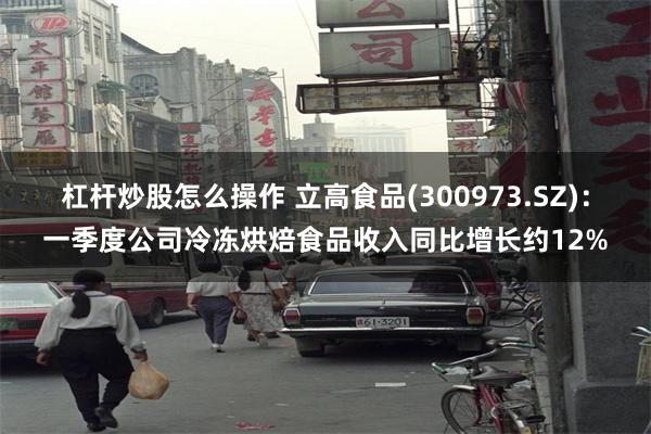 杠杆炒股怎么操作 立高食品(300973.SZ)：一季度公司冷冻烘焙食品收入同比增长约12%