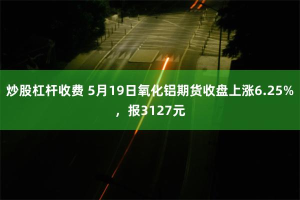 炒股杠杆收费 5月19日氧化铝期货收盘上涨6.25%，报3127元