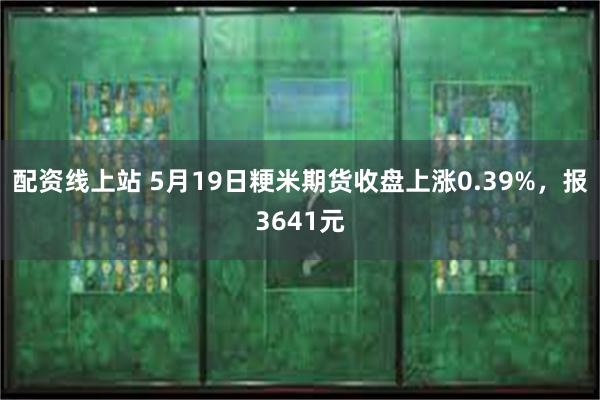 配资线上站 5月19日粳米期货收盘上涨0.39%，报3641元