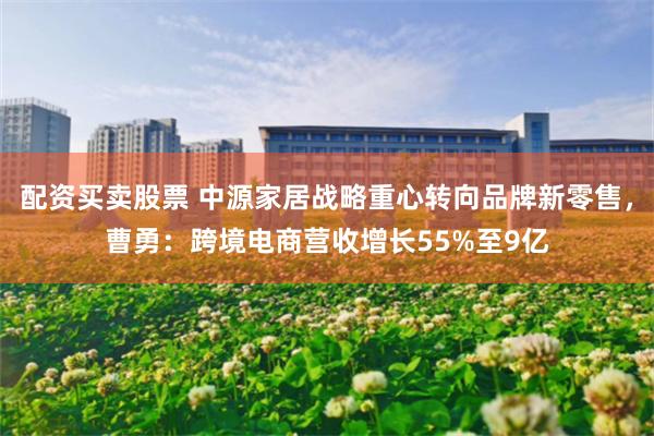 配资买卖股票 中源家居战略重心转向品牌新零售，曹勇：跨境电商营收增长55%至9亿