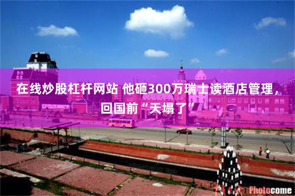 在线炒股杠杆网站 他砸300万瑞士读酒店管理，回国前“天塌了”
