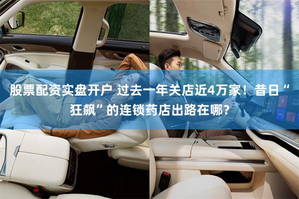 股票配资实盘开户 过去一年关店近4万家！昔日“狂飙”的连锁药店出路在哪？