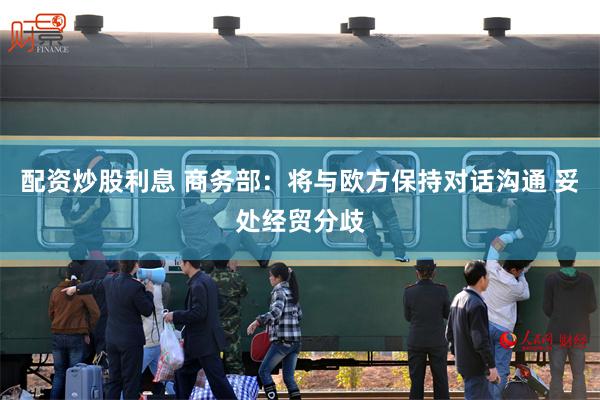 配资炒股利息 商务部：将与欧方保持对话沟通 妥处经贸分歧