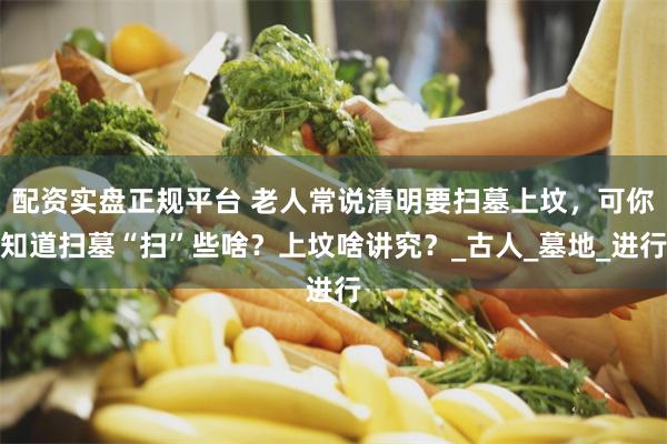 配资实盘正规平台 老人常说清明要扫墓上坟，可你知道扫墓“扫”些啥？上坟啥讲究？_古人_墓地_进行