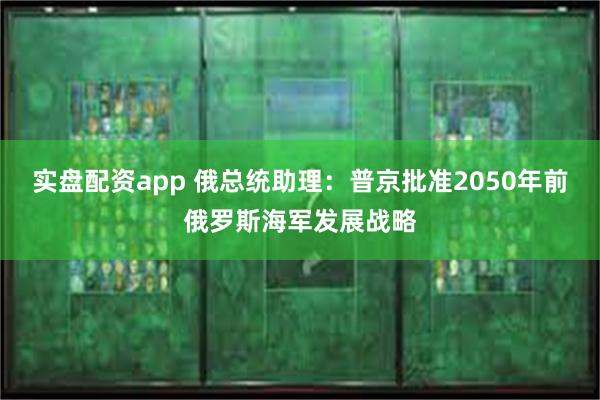实盘配资app 俄总统助理：普京批准2050年前俄罗斯海军发展战略