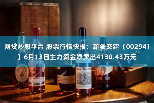 网贷炒股平台 股票行情快报：新疆交建（002941）6月13日主力资金净卖出4130.43万元