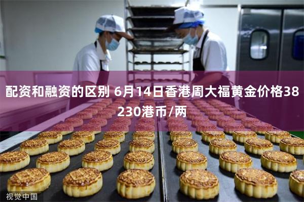 配资和融资的区别 6月14日香港周大福黄金价格38230港币/两