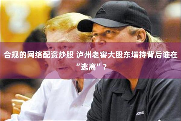 合规的网络配资炒股 泸州老窖大股东增持背后谁在“逃离”？