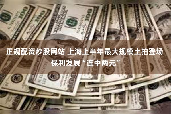 正规配资炒股网站 上海上半年最大规模土拍登场 保利发展“连中两元”