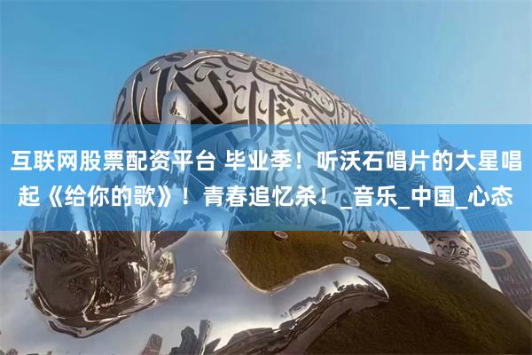互联网股票配资平台 毕业季！听沃石唱片的大星唱起《给你的歌》！青春追忆杀！_音乐_中国_心态