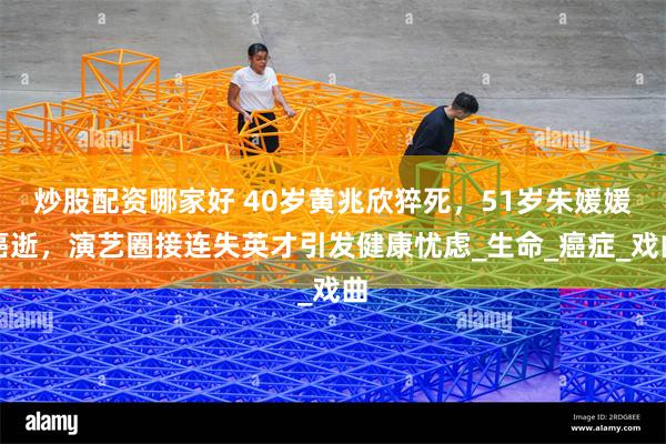 炒股配资哪家好 40岁黄兆欣猝死，51岁朱媛媛癌逝，演艺圈接连失英才引发健康忧虑_生命_癌症_戏曲