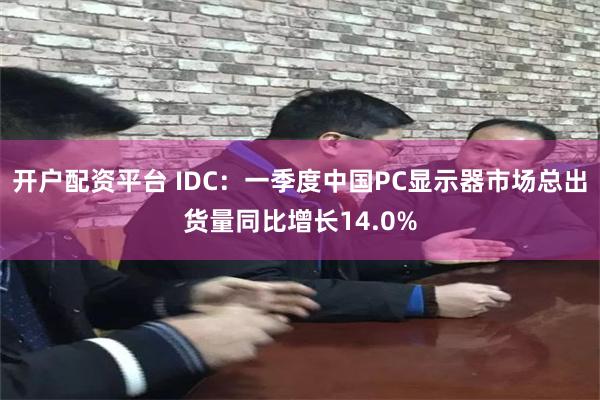 开户配资平台 IDC：一季度中国PC显示器市场总出货量同比增长14.0%