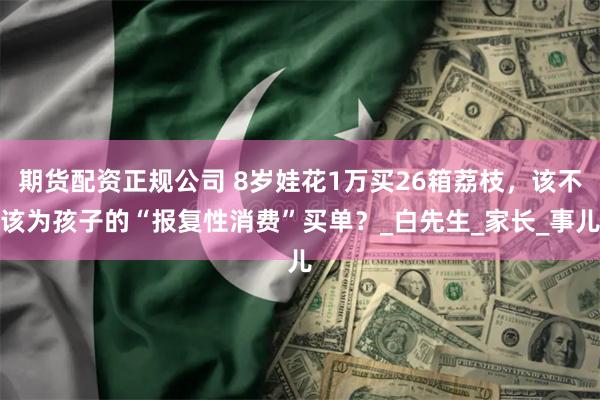 期货配资正规公司 8岁娃花1万买26箱荔枝，该不该为孩子的“报复性消费”买单？_白先生_家长_事儿