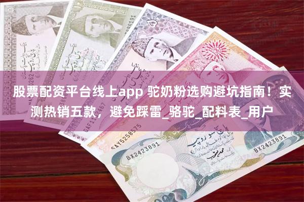 股票配资平台线上app 驼奶粉选购避坑指南！实测热销五款，避免踩雷_骆驼_配料表_用户