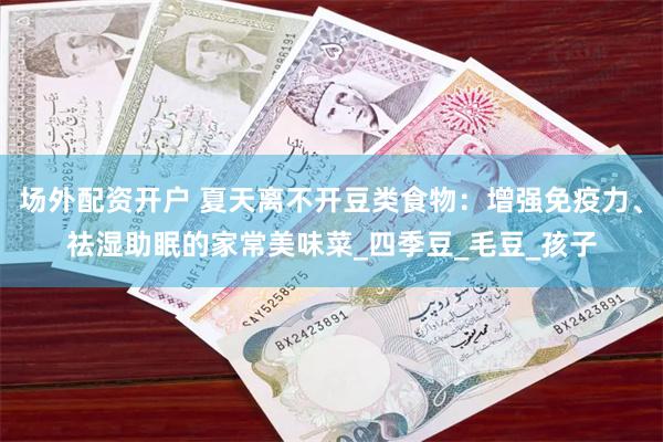 场外配资开户 夏天离不开豆类食物：增强免疫力、祛湿助眠的家常美味菜_四季豆_毛豆_孩子