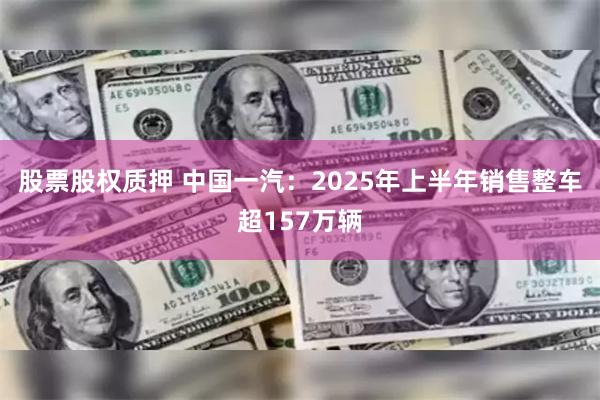 股票股权质押 中国一汽：2025年上半年销售整车超157万辆