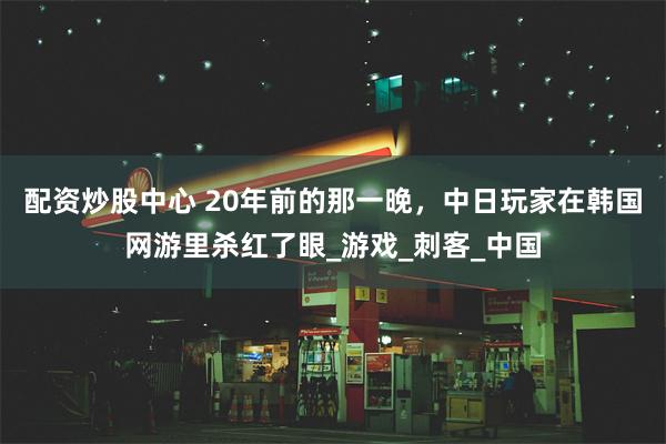 配资炒股中心 20年前的那一晚，中日玩家在韩国网游里杀红了眼_游戏_刺客_中国